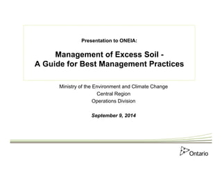 Presentation to ONEIA: 
Management of Excess Soil - 
A Guide for Best Management Practices 
Ministry of the Environment and Climate Change 
Central Region 
Operations Division 
September 9, 2014 
 