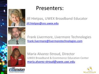 Presenters: 
Jill Hietpas, UWEX Broadband Educator 
Jill.hietpas@ces.uwex.edu 
Frank Livermore, Livermore Technologies 
frank.livermore@livermoretechnologies.com 
Maria Alvarez-Stroud, Director 
UWEX Broadband & Ecommerce Education Center 
maria.alvarez-stroud@uwex.uwc.edu 
 