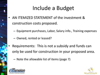 Include a Budget 
• AN ITEMIZED STATEMENT of the investment & 
construction costs proposed. 
– Equipment purchases, Labor, Salary info., Training expenses 
– Owned, rented or leased? 
• Requirements: This is not a subsidy and funds can 
only be used for construction in your proposed area. 
– Note the allowable list of items (page 7) 
 