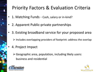 Priority Factors & Evaluation Criteria 
• 1. Matching Funds - Cash, salary or in-kind? 
• 2. Apparent Public-private partnerships 
• 3. Existing broadband service for your proposed area 
 Includes overlapping providers of footprint: address the overlap 
• 4. Project Impact 
 Geographic area, population, including likely users: 
business and residential 
 