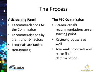 The Process 
A Screening Panel 
• Recommendations to 
the Commission 
• Recommendations by 
grant priority factors 
• Proposals are ranked 
• Non-binding 
The PSC Commission 
• Screen Panel’s 
recommendations are a 
starting point 
• Review proposals as 
well 
• Also rank proposals and 
make final 
determination 
 