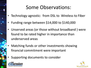Some Observations: 
• Technology agnostic: from DSL to Wireless to Fiber 
• Funding range between $14,000 to $140,000 
• Unserved areas (or those without broadband ) were 
found to be rated higher in importance than 
underserved areas 
• Matching funds or other investments showing 
financial commitment were important 
• Supporting documents to consider 
 