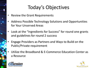 Today’s Objectives 
• Review the Grant Requirements 
• Address Possible Technology Solutions and Opportunities 
for Your Unserved Areas 
• Look at the “Ingredients for Success” for round one grants 
and guidelines for round 2 success 
• Engage Providers as Partners and Ways to Build on the 
Public/Private requirement 
• Utilize the Broadband & E-Commerce Education Center as 
a Resource 
 