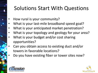 Solutions Start With Questions 
• How rural is your community? 
• What is your last-mile broadband speed goal? 
• What is your anticipated market penetration? 
• What is your topology and geology for your area? 
• What is your budget and/or cost sharing 
opportunities? 
• Can you obtain access to existing duct and/or 
towers in favorable locations? 
• Do you have existing fiber or tower sites now? 
 