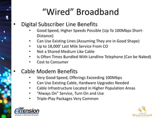 “Wired” Broadband 
• Digital Subscriber Line Benefits 
• Good Speed, Higher Speeds Possible (Up To 100Mbps Short- 
Distance) 
• Can Use Existing Lines (Assuming They are in Good Shape) 
• Up to 18,000’ Last Mile Service From CO 
• Not a Shared Medium Like Cable 
• Is Often Times Bundled With Landline Telephone (Can be Naked) 
• Cost to Consumer 
• Cable Modem Benefits 
• Very Good Speed, Offerings Exceeding 100Mbps 
• Can Use Existing Cable, Hardware Upgrades Needed 
• Cable Infrastructure Located in Higher Population Areas 
• “Always On” Service, Turn On and Use 
• Triple-Play Packages Very Common 
 