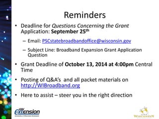 Reminders 
• Deadline for Questions Concerning the Grant 
Application: September 25th 
– Email: PSCstatebroadbandoffice@wisconsin.gov 
– Subject Line: Broadband Expansion Grant Application 
Question 
• Grant Deadline of October 13, 2014 at 4:00pm Central 
Time 
• Posting of Q&A’s and all packet materials on 
http://WIBroadband.org 
• Here to assist – steer you in the right direction 
