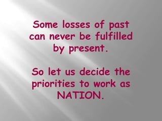 Some losses of past
can never be fulfilled
     by present.

So let us decide the
priorities to work as
      NATION.
 