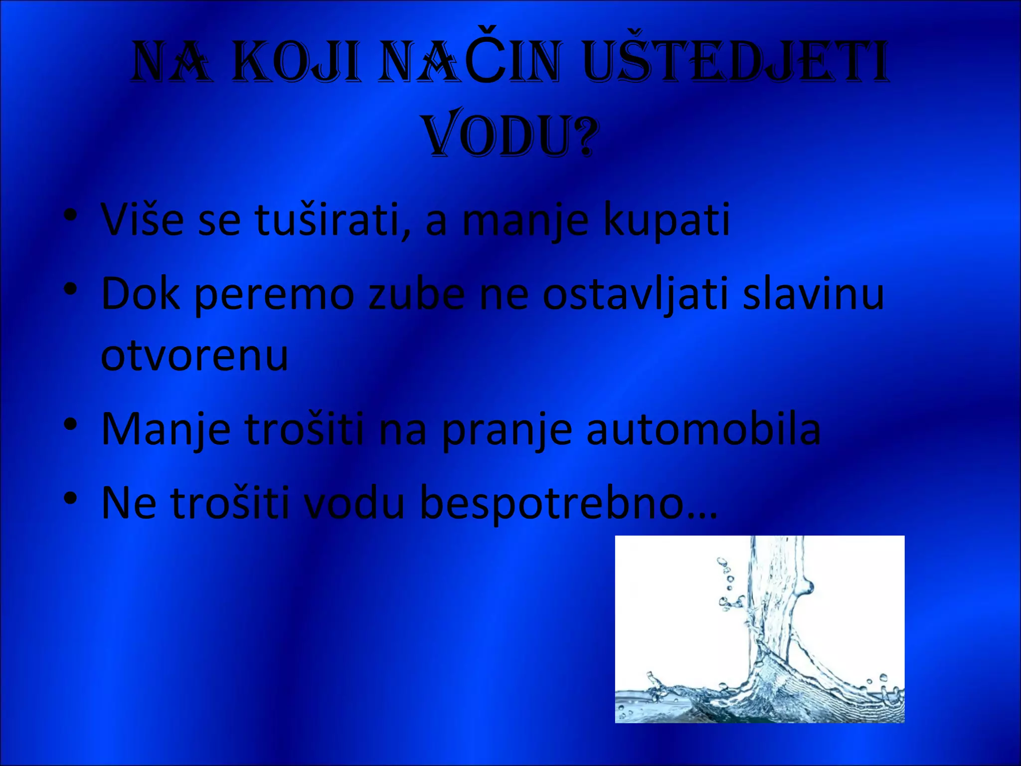 NA KOJI NAČIN UŠTEDJETI
VODU?
• Više se tuširati, a manje kupati
• Dok peremo zube ne ostavljati slavinu
otvorenu
• Manje trošiti na pranje automobila
• Ne trošiti vodu bespotrebno…

 
