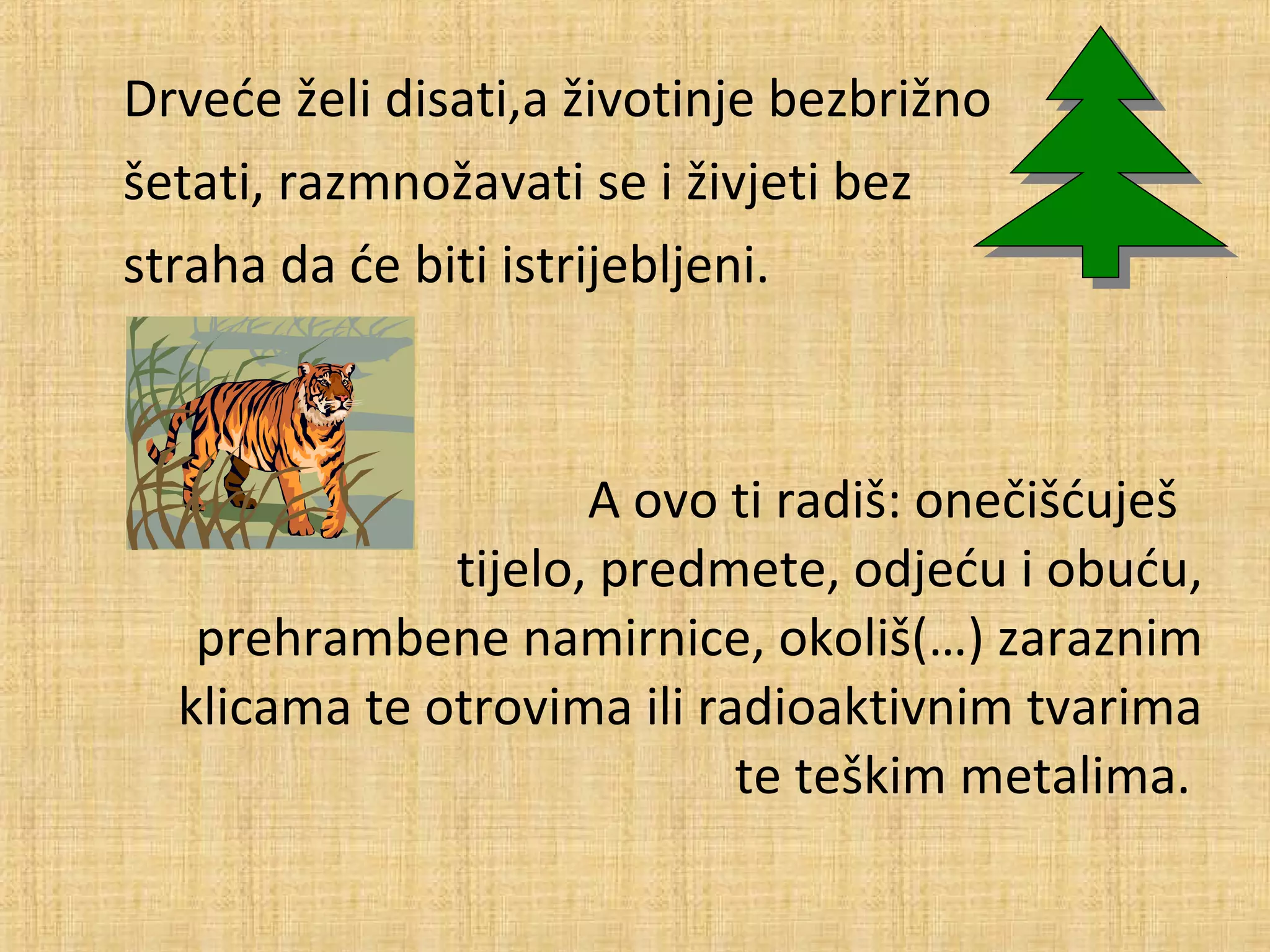 Drveće želi disati,a životinje bezbrižno
šetati, razmnožavati se i živjeti bez
straha da će biti istrijebljeni.

A ovo ti radiš: onečišćuješ
tijelo, predmete, odjeću i obuću,
prehrambene namirnice, okoliš(…) zaraznim
klicama te otrovima ili radioaktivnim tvarima
te teškim metalima.

 