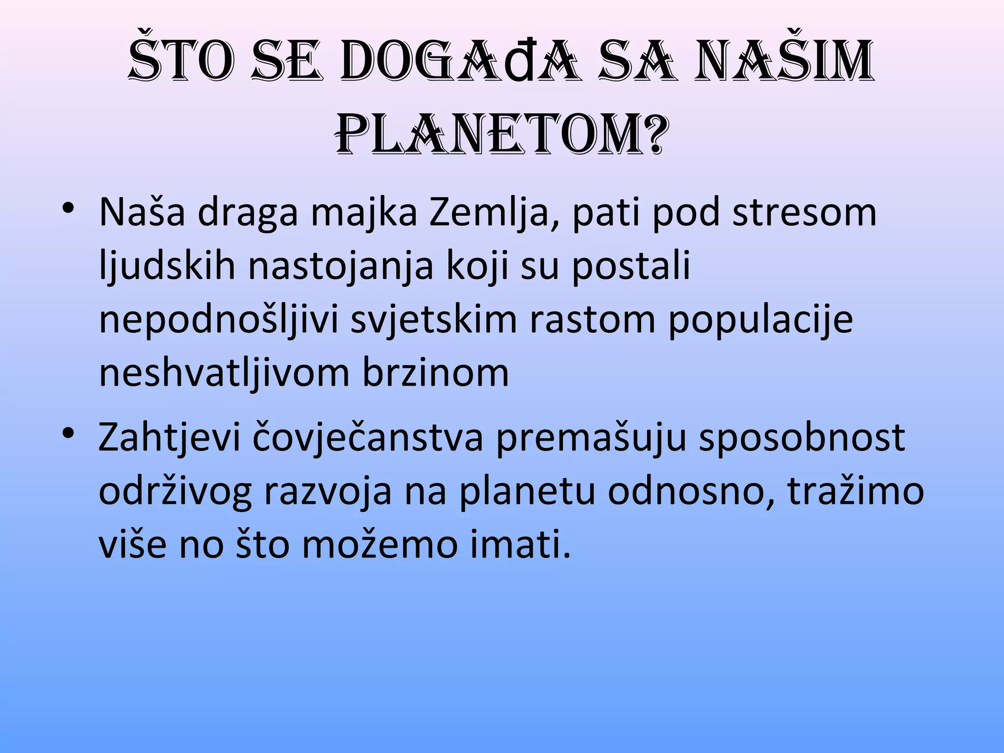 štO se dOgađa sa našim
planetOm?
• Naša draga majka Zemlja, pati pod stresom
ljudskih nastojanja koji su postali
nepodnošljivi svjetskim rastom populacije
neshvatljivom brzinom
• Zahtjevi čovječanstva premašuju sposobnost
održivog razvoja na planetu odnosno, tražimo
više no što možemo imati.

 