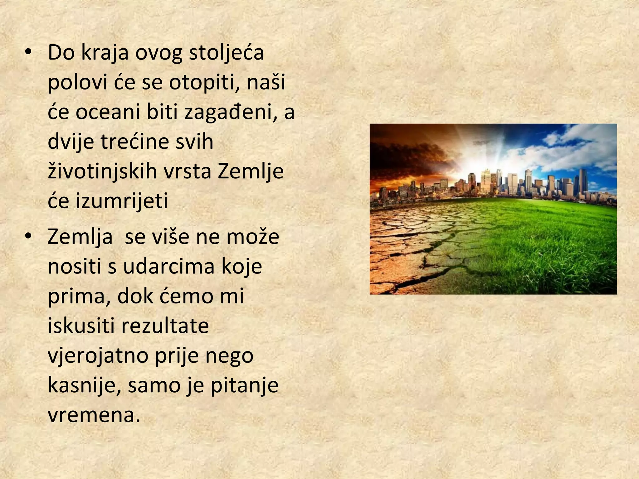 • Do kraja ovog stoljeća
polovi će se otopiti, naši
će oceani biti zagađeni, a
dvije trećine svih
životinjskih vrsta Zemlje
će izumrijeti
• Zemlja se više ne može
nositi s udarcima koje
prima, dok ćemo mi
iskusiti rezultate
vjerojatno prije nego
kasnije, samo je pitanje
vremena.

 
