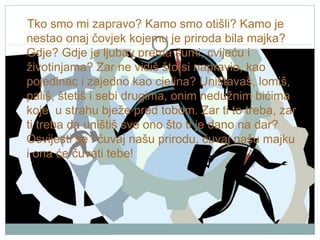 Tko smo mi zapravo? Kamo smo otišli? Kamo je
nestao onaj čovjek kojemu je priroda bila majka?
Gdje? Gdje je ljubav prema šumi, cvijeću i
životinjama? Zar ne vidiš što si napravio, kao
pojedinac i zajedno kao cjelina? Uništavaš, lomiš,
pališ, štetiš i sebi drugima, onim nedužnim bićima
koje u strahu bježe pred tobom. Zar ti to treba, zar
ti treba da uništiš sve ono što ti je dano na dar?
Osvijesti se i čuvaj našu prirodu, čuvaj našu majku
i ona će čuvati tebe!

 