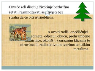 Drveće želi disati,a životinje bezbrižno
šetati, razmnožavati se i živjeti bez
straha da će biti istrijebljeni.

A ovo ti radiš: onečišćuješ
tijelo, predmete, odjeću i obuću, prehrambene
namirnice, okoliš(…) zaraznim klicama te
otrovima ili radioaktivnim tvarima te teškim
metalima.

 