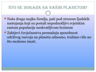 Što se događa sa naŠim planetom?
Naša draga majka Zemlja, pati pod stresom ljudskih

nastojanja koji su postali nepodnošljivi svjetskim
rastom populacije neshvatljivom brzinom
Zahtjevi čovječanstva premašuju sposobnost
održivog razvoja na planetu odnosno, tražimo više no
što možemo imati.

 
