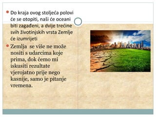 Do kraja ovog stoljeća polovi

će se otopiti, naši će oceani
biti zagađeni, a dvije trećine
svih životinjskih vrsta Zemlje
će izumrijeti
Zemlja se više ne može
nositi s udarcima koje
prima, dok ćemo mi
iskusiti rezultate
vjerojatno prije nego
kasnije, samo je pitanje
vremena.

 