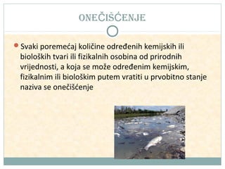 oneČiŠĆenJe
Svaki poremećaj količine određenih kemijskih ili

bioloških tvari ili fizikalnih osobina od prirodnih
vrijednosti, a koja se može određenim kemijskim,
fizikalnim ili biološkim putem vratiti u prvobitno stanje
naziva se onečišćenje

 
