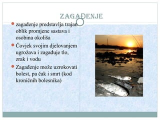 ZAGAĐENJE
zagađenje predstavlja trajan

oblik promjene sastava i
osobina okoliša
Čovjek svojim djelovanjem
ugrožava i zagađuje tlo,
zrak i vodu
Zagađenje može uzrokovati
bolest, pa čak i smrt (kod
kroničnih bolesnika)

 