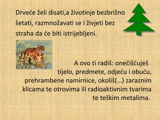 Drveće želi disati,a životinje bezbrižno
šetati, razmnožavati se i živjeti bez
straha da će biti istrijebljeni.

A ovo ti radiš: onečišćuješ
tijelo, predmete, odjeću i obuću,
prehrambene namirnice, okoliš(…) zaraznim
klicama te otrovima ili radioaktivnim tvarima
te teškim metalima.

 