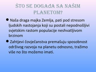 Što se događa sa naŠim
planetom?
Naša draga majka Zemlja, pati pod stresom
ljudskih nastojanja koji su postali nepodnošljivi
svjetskim rastom populacije neshvatljivom
brzinom
Zahtjevi čovječanstva premašuju sposobnost
održivog razvoja na planetu odnosno, tražimo
više no što možemo imati.

 