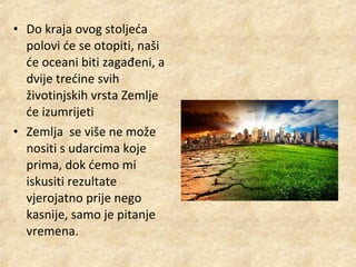• Do kraja ovog stoljeća
polovi će se otopiti, naši
će oceani biti zagađeni, a
dvije trećine svih
životinjskih vrsta Zemlje
će izumrijeti
• Zemlja se više ne može
nositi s udarcima koje
prima, dok ćemo mi
iskusiti rezultate
vjerojatno prije nego
kasnije, samo je pitanje
vremena.

 
