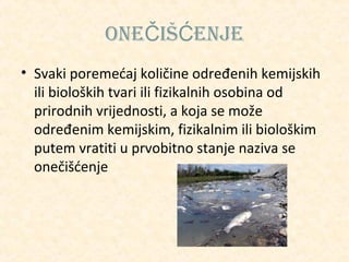 oneČiŠĆenJe
• Svaki poremećaj količine određenih kemijskih
ili bioloških tvari ili fizikalnih osobina od
prirodnih vrijednosti, a koja se može
određenim kemijskim, fizikalnim ili biološkim
putem vratiti u prvobitno stanje naziva se
onečišćenje

 
