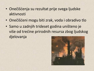 • Onečišćenja su rezultat prije svega ljudske
aktivnosti
• Onečišćeni mogu biti zrak, voda i obradivo tlo
• Samo u zadnjih trideset godina uništeno je
više od trećine prirodnih resursa zbog ljudskog
djelovanja

 