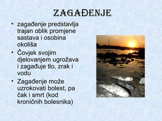 ZAGAĐENJE
• zagađenje predstavlja
trajan oblik promjene
sastava i osobina
okoliša
• Čovjek svojim
djelovanjem ugrožava
i zagađuje tlo, zrak i
vodu
• Zagađenje može
uzrokovati bolest, pa
čak i smrt (kod
kroničnih bolesnika)

 