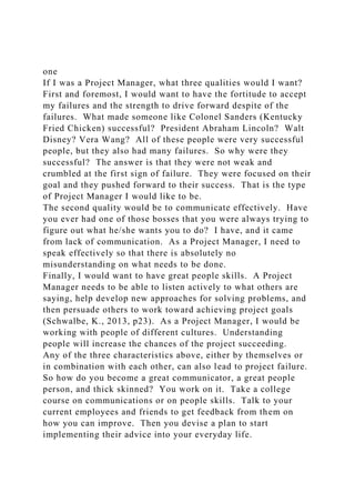 one
If I was a Project Manager, what three qualities would I want?
First and foremost, I would want to have the fortitude to accept
my failures and the strength to drive forward despite of the
failures. What made someone like Colonel Sanders (Kentucky
Fried Chicken) successful? President Abraham Lincoln? Walt
Disney? Vera Wang? All of these people were very successful
people, but they also had many failures. So why were they
successful? The answer is that they were not weak and
crumbled at the first sign of failure. They were focused on their
goal and they pushed forward to their success. That is the type
of Project Manager I would like to be.
The second quality would be to communicate effectively. Have
you ever had one of those bosses that you were always trying to
figure out what he/she wants you to do? I have, and it came
from lack of communication. As a Project Manager, I need to
speak effectively so that there is absolutely no
misunderstanding on what needs to be done.
Finally, I would want to have great people skills. A Project
Manager needs to be able to listen actively to what others are
saying, help develop new approaches for solving problems, and
then persuade others to work toward achieving project goals
(Schwalbe, K., 2013, p23). As a Project Manager, I would be
working with people of different cultures. Understanding
people will increase the chances of the project succeeding.
Any of the three characteristics above, either by themselves or
in combination with each other, can also lead to project failure.
So how do you become a great communicator, a great people
person, and thick skinned? You work on it. Take a college
course on communications or on people skills. Talk to your
current employees and friends to get feedback from them on
how you can improve. Then you devise a plan to start
implementing their advice into your everyday life.
 
