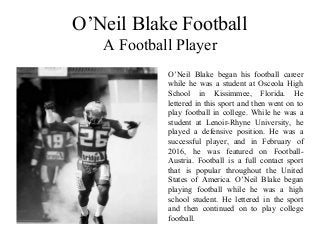 O’Neil Blake Football
A Football Player
O’Neil Blake began his football career
while he was a student at Osceola High
School in Kissimmee, Florida. He
lettered in this sport and then went on to
play football in college. While he was a
student at Lenoir-Rhyne University, he
played a defensive position. He was a
successful player, and in February of
2016, he was featured on Football-
Austria. Football is a full contact sport
that is popular throughout the United
States of America. O’Neil Blake began
playing football while he was a high
school student. He lettered in the sport
and then continued on to play college
football.
 