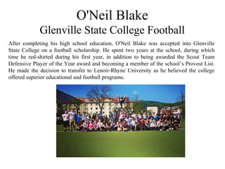 O'Neil Blake
Glenville State College Football
After completing his high school education, O'Neil Blake was accepted into Glenville
State College on a football scholarship. He spent two years at the school, during which
time he red-shirted during his first year, in addition to being awarded the Scout Team
Defensive Player of the Year award and becoming a member of the school’s Provost List.
He made the decision to transfer to Lenoir-Rhyne University as he believed the college
offered superior educational and football programs.
 