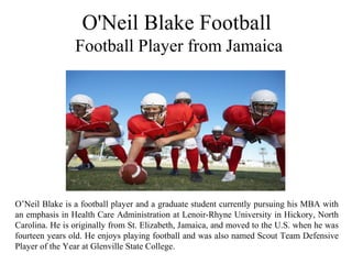 O'Neil Blake Football
Football Player from Jamaica
O’Neil Blake is a football player and a graduate student currently pursuing his MBA with
an emphasis in Health Care Administration at Lenoir-Rhyne University in Hickory, North
Carolina. He is originally from St. Elizabeth, Jamaica, and moved to the U.S. when he was
fourteen years old. He enjoys playing football and was also named Scout Team Defensive
Player of the Year at Glenville State College.
 