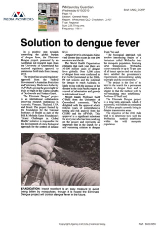 Ref:
Solution to dengue fever
In a positive step towards
controlling the global burden
of dengue fever, the Eliminate
Dengue project, pioneered by an
Australian led research team from
the University of Queensland has
received regulatory approval to
commence field trials from January
2011.
The project has secured regulatory
approval from the Federal
Government's Australian Pesticides
and Veterinary Medicines Authority
(APVMA), giving the green light for
trials to begin in the Cairns suburbs
of Gordonvale and Yorkeys Knob.
The Eliminate Dengue' project
is an international collaboration
involving research institutions in
Australia. Vietnam. Thailand. USA
and Brazil. The project funded by
the Foundation for the National
Institutes of Health as part of the
Bill & Melinda Gates Foundation's
'Grand Challenges in Global
Health' initiative is responsible for
the development of a new biological
approach for the control of dengue
fever.
Dengue fever is a mosquito-borne
viral disease that occurs in over 100
countries worldwide.
The World Health Organisation
estimates that each year there are
50-100 million cases of dengue
fever globally. Over 1,000 cases
of dengue fever were confirmed in
Far North Queensland in the 2008-
09 wet seasons and the potential
for dengue to reach Australia is
likely to rise with the increase of the
disease in the Asia Pacific region as
a result of urbanisation and growth
in international travel.
Project leader, Professor Scott
O'Neill from the University of
Queensland comments, "We're
delighted with the approval which
follows years of comprehensive
testing and risk analysis from the
CSIRO and the APVMA. This
approval is a significant milestone
for everyone who has been working
on the project and represents an
important step in the search for a
self sustaining solution to dengue
ERADICATION: Insect repellant is an easy measure to avoid
being bitten by mosquitoes, though it is hoped the Eliminate
Dengue project will control dengue fever in the future.
fever," he said.
"The biological approach will
involve introducing strains of a
bacterium called Wolbachia into
the mosquito population, blocking
virus transmission. Wolbachia
occurs naturally in up to 70 per cent
of all insect species and our studies
have satisfied the government's
requirements demonstrating safety
to people and the environment."
"The project is the first of its
kind in the search for a permanent
solution to dengue fever and is
unique in that the method will be
self-sustaining once established,"
Professor O'Neill said.
The Eliminate Dengue project
is a long term approach, which if
successful, will benefit an estimated
2.5 billion people currently living in
dengue transmission areas.
The objective of the 2011 field
trial is to determine how well the
Wolbachia method establishes
within the wild mosquito
population.
Ref: 80203955
Brief: UNIQ_CORP
Copyright Agency Ltd (CAL) licenced copy.
Whitsunday Guardian
Wednesday 6/10/2010
Page: 15
Section: General News
Region: Whitsunday QLD Circulation: 2,407
Type: Regional
Size: 226.79 sq.cms.
Frequency: --W----
 