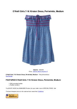 O’Neill Girls 7-16 Kirsten Dress, Periwinkle, Medium
listprice : $ 39.50
Price : Click to check low price !!!
O’Neill Girls 7-16 Kirsten Dress, Periwinkle, Medium – Knit printed dress
See Details
FEATURED O’Neill Girls 7-16 Kirsten Dress, Periwinkle, Medium
With smocked bodice
Ruffled neckline
You MUST HAVE this AWASOME Product, be sure order now to SPECIAL PRICE. Get
The best cheapest price on the web we have searched. ClickHere
 