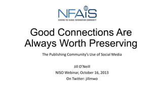 Good Connections Are
Always Worth Preserving
The Publishing Community’s Use of Social Media
Jill O’Neill
NISO Webinar, October 16, 2013
On Twitter: jillmwo

 