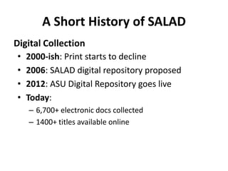 A Short History of SALAD 
Digital Collection 
• 2000-ish: Print starts to decline 
• 2006: SALAD digital repository propos...