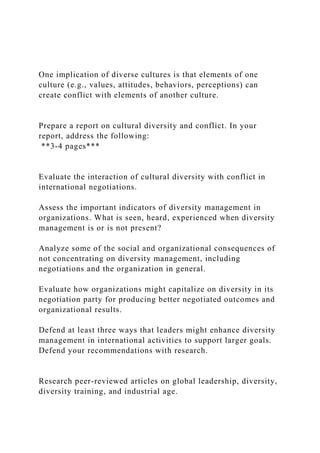 One implication of diverse cultures is that elements of one
culture (e.g., values, attitudes, behaviors, perceptions) can
create conflict with elements of another culture.
Prepare a report on cultural diversity and conflict. In your
report, address the following:
**3-4 pages***
Evaluate the interaction of cultural diversity with conflict in
international negotiations.
Assess the important indicators of diversity management in
organizations. What is seen, heard, experienced when diversity
management is or is not present?
Analyze some of the social and organizational consequences of
not concentrating on diversity management, including
negotiations and the organization in general.
Evaluate how organizations might capitalize on diversity in its
negotiation party for producing better negotiated outcomes and
organizational results.
Defend at least three ways that leaders might enhance diversity
management in international activities to support larger goals.
Defend your recommendations with research.
Research peer-reviewed articles on global leadership, diversity,
diversity training, and industrial age.
 