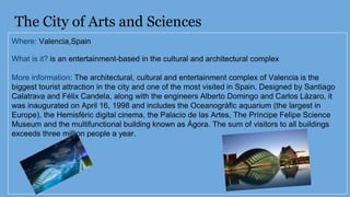 The City of Arts and Sciences
Where: Valencia,Spain
What is it? is an entertainment-based in the cultural and architectural complex
More information: The architectural, cultural and entertainment complex of Valencia is the
biggest tourist attraction in the city and one of the most visited in Spain. Designed by Santiago
Calatrava and Félix Candela, along with the engineers Alberto Domingo and Carlos Lázaro, it
was inaugurated on April 16, 1998 and includes the Oceanogràfic aquarium (the largest in
Europe), the Hemisfèric digital cinema, the Palacio de las Artes, The Príncipe Felipe Science
Museum and the multifunctional building known as Ágora. The sum of visitors to all buildings
exceeds three million people a year.
 