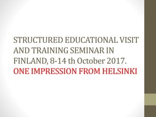 STRUCTURED EDUCATIONAL VISIT
AND TRAINING SEMINAR IN
FINLAND, 8-14 th October 2017.
ONE IMPRESSION FROM HELSINKI
 