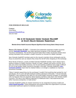 FOR IMMEDIATE RELEASE
Contact:
Anna Beaty
abeaty@COHealthOP.org
303.433.7020

One in 10 Coloradans Choose Colorado HealthOP
on State’s Health Insurance Marketplace
Member-Driven Health Insurance Reports Significant Gain Among State’s Newly Insured

Denver, CO, January 25, 2013 — Colorado’s first statewide cooperative health insurance
carrier, Colorado HealthOP, has made significant progress in the Colorado health
insurance marketplace. The CO-OP announced today that it holds 10 percent market share
among Coloradans who enrolled in health insurance on Connect for Health Colorado.
New Colorado HealthOP members point to the insurer’s member-driven philosophy and its
focus on preventive care as reasons they chose the CO-OP when shopping on the exchange.
Brian Novak of Denver, a newly enrolled Colorado HealthOP member, hasn’t always had a
positive outlook on health insurance. Novak is a type 1 diabetic and cancer survivor. He is
also very active and health-conscious, but his pre-existing conditions have made it difficult
for him to get quality health insurance coverage in the past. Colorado HealthOP’s nonexclusive policies mean that his medical history is no longer a roadblock to improved
preventive coverage.
“When I started researching (on the exchange) I couldn’t find anything that worked for me,”
said Novak, the 41-year-old self-employed outdoor adventure enthusiast. “I found Colorado
HealthOP. I was intrigued by the idea of a non-profit health insurance company. It resonated
with me because they are proactive about keeping members costs down and member health
a priority. This was a very different approach to healthcare than I had experienced with
other insurance companies. It made sense.”
Colorado HealthOP credits its market momentum to its cooperative business model and
value-based benefits. These philosophies and practices allow the organization to provide
sustainable healthcare options to Colorado consumers.

 