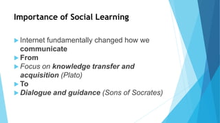 Importance of Social Learning
 Internet fundamentally changed how we
communicate
 From
 Focus on knowledge transfer and
acquisition (Plato)
 To
 Dialogue and guidance (Sons of Socrates)
 