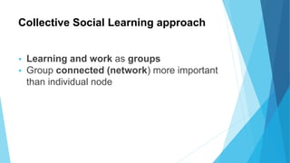 Collective Social Learning approach
 Learning and work as groups
 Group connected (network) more important
than individual node
 