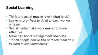 Social Learning
 Think and act at macro level (what to do)
 Leave micro (how to do it) to each worker
or team
 Social media make work easier or more
effective
 Make traditional management obsolete
 “Teach people how to fish or teach them how
to learn to fish themselves”
 
