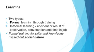 Learning
 Two types:
1. Formal learning through training
2. Informal learning - accident or result of
observation, conversation and time in job
 Formal training for skills and knowledge
missed out social nature
 