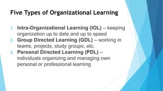 Five Types of Organizational Learning
1. Intra-Organizational Learning (IOL) – keeping
organization up to date and up to speed
2. Group Directed Learning (GDL) – working in
teams, projects, study groups, etc.
3. Personal Directed Learning (PDL) –
individuals organizing and managing own
personal or professional learning
 