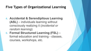Five Types of Organizational Learning
4. Accidental & Serendipitous Learning
(ASL) – individuals learning without
consciously realizing it (incidental or
random learning)
5. Formal Structured Learning (FSL) –
formal education and training - classes,
courses, workshops, etc.
 