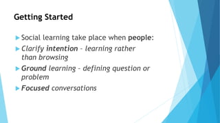 Getting Started
 Social learning take place when people:
 Clarify intention – learning rather
than browsing
 Ground learning – defining question or
problem
 Focused conversations
 