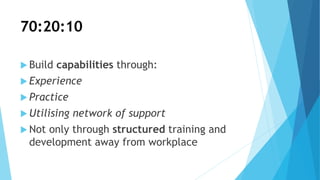 70:20:10
 Build capabilities through:
 Experience
 Practice
 Utilising network of support
 Not only through structured training and
development away from workplace
 