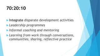70:20:10
 Integrate disparate development activities
 Leadership programmes
 Informal coaching and mentoring
 Learning from work through conversations,
communities, sharing, reflective practice
 