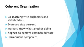 Coherent Organization
 Co-learning with customers and
stakeholders
 Everyone stay current
 Workers know what another doing
 Aligned to achieve common purpose
 Harmonious companies
 