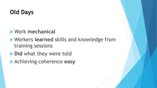 Old Days
 Work mechanical
 Workers learned skills and knowledge from
training sessions
 Did what they were told
 Achieving coherence easy
 